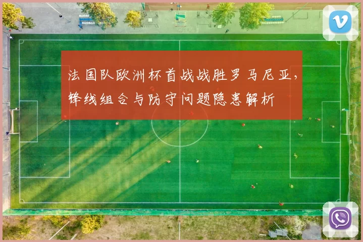 法国队欧洲杯首战战胜罗马尼亚，锋线组合与防守问题隐患解析