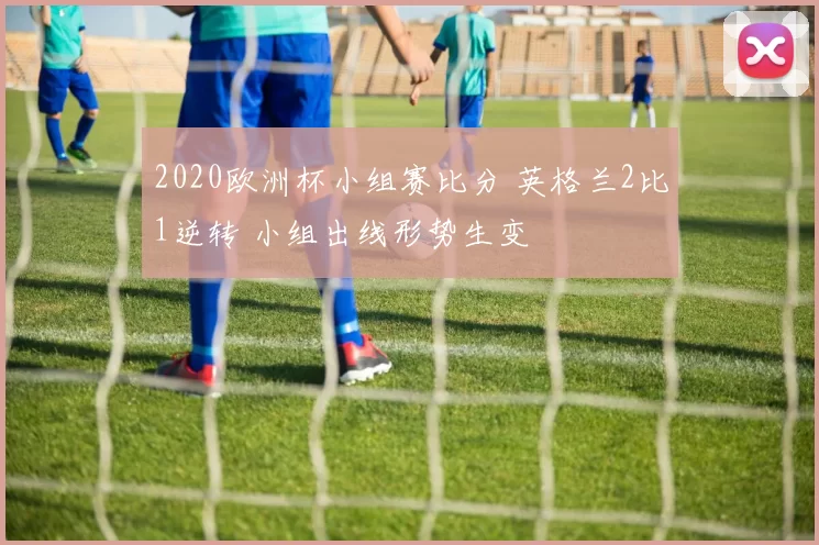 2020欧洲杯小组赛比分 英格兰2比1逆转 小组出线形势生变
