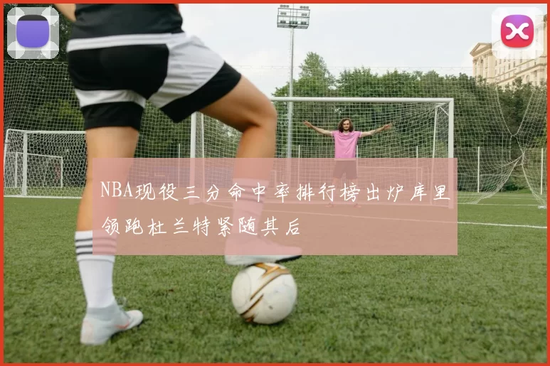 NBA现役三分命中率排行榜出炉库里领跑杜兰特紧随其后