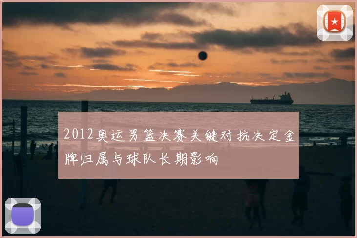 2012奥运男篮决赛关键对抗决定金牌归属与球队长期影响