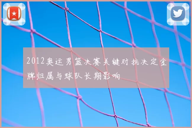 2012奥运男篮决赛关键对抗决定金牌归属与球队长期影响