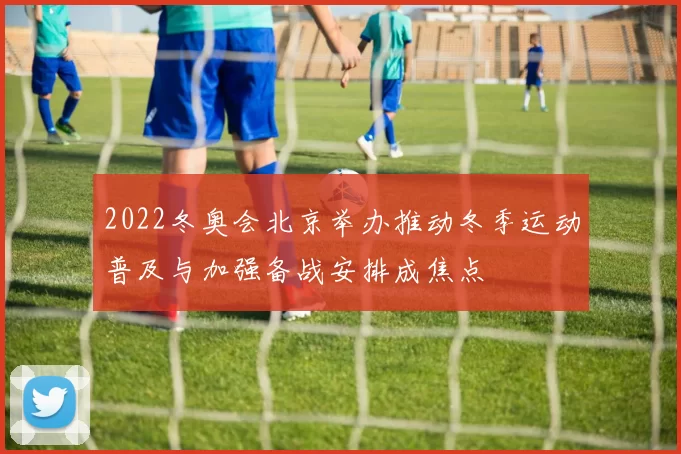 2022冬奥会北京举办推动冬季运动普及与加强备战安排成焦点