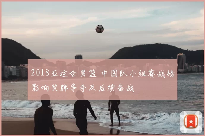 2018亚运会男篮 中国队小组赛战绩影响奖牌争夺及后续备战