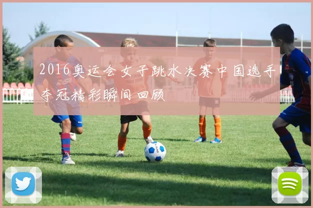 2016奥运会女子跳水决赛中国选手夺冠精彩瞬间回顾