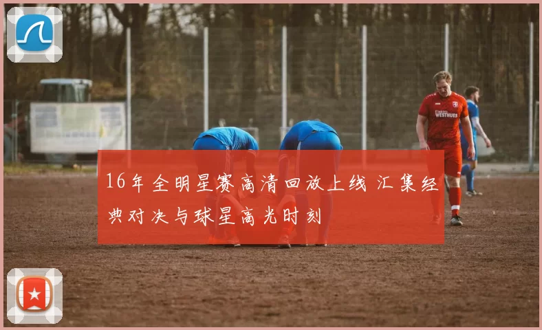 16年全明星赛高清回放上线 汇集经典对决与球星高光时刻