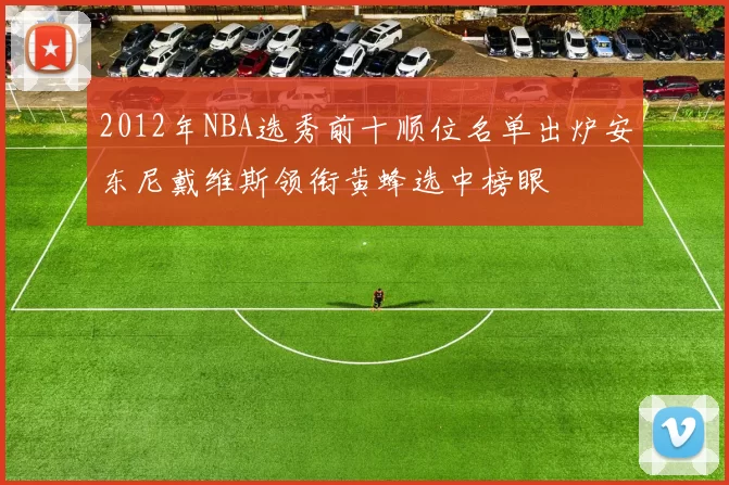 2012年NBA选秀前十顺位名单出炉安东尼戴维斯领衔黄蜂选中榜眼