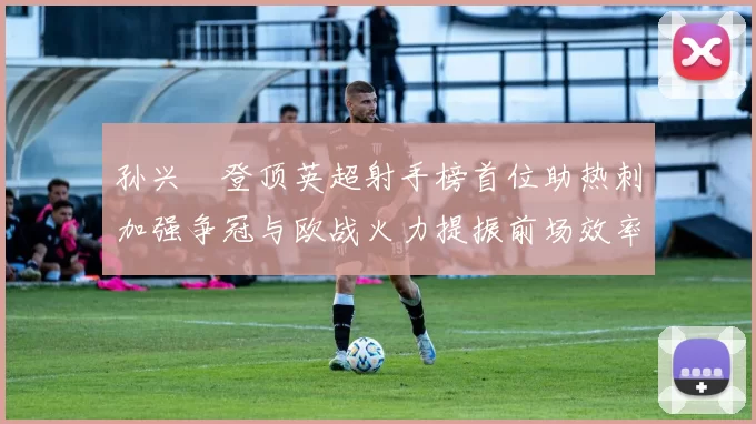 孙兴慜登顶英超射手榜首位助热刺加强争冠与欧战火力提振前场效率