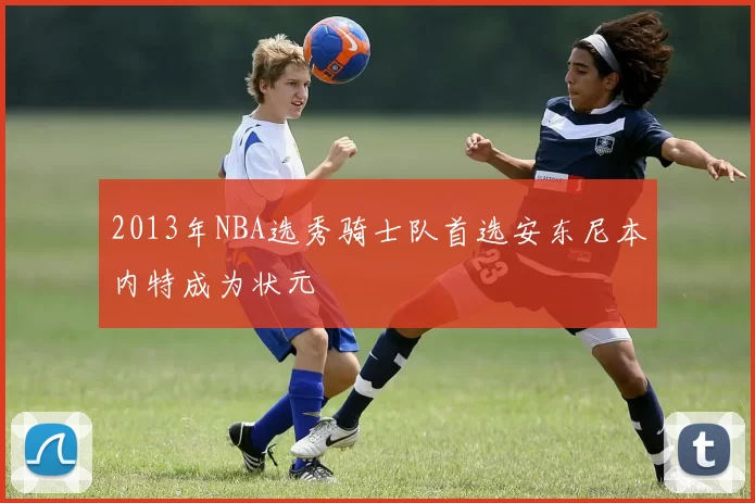 2013年NBA选秀骑士队首选安东尼本内特成为状元