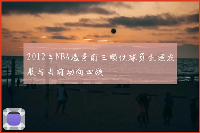 2012年NBA选秀前三顺位球员生涯发展与当前动向回顾