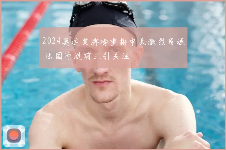 2024奥运奖牌榜重排中美激烈角逐 法国冲进前三引关注