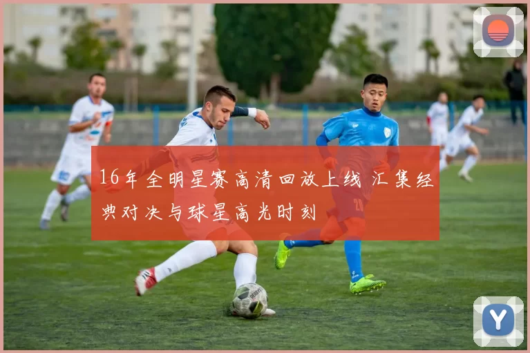 16年全明星赛高清回放上线 汇集经典对决与球星高光时刻