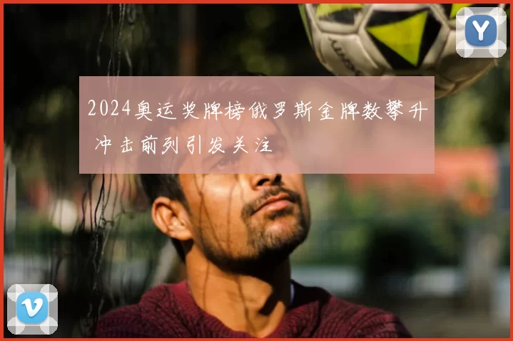 2024奥运奖牌榜俄罗斯金牌数攀升 冲击前列引发关注