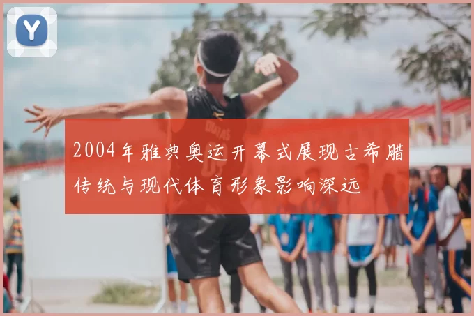 2004年雅典奥运开幕式展现古希腊传统与现代体育形象影响深远