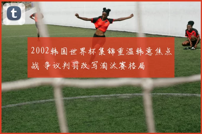 2002韩国世界杯集锦重温韩意焦点战 争议判罚改写淘汰赛格局