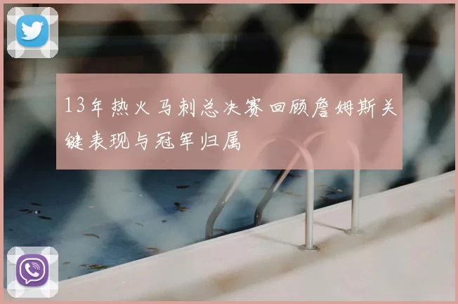 13年热火马刺总决赛回顾詹姆斯关键表现与冠军归属