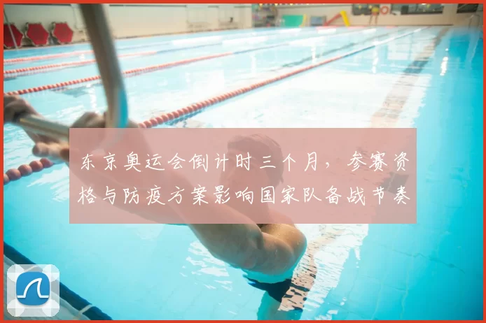 东京奥运会倒计时三个月，参赛资格与防疫方案影响国家队备战节奏