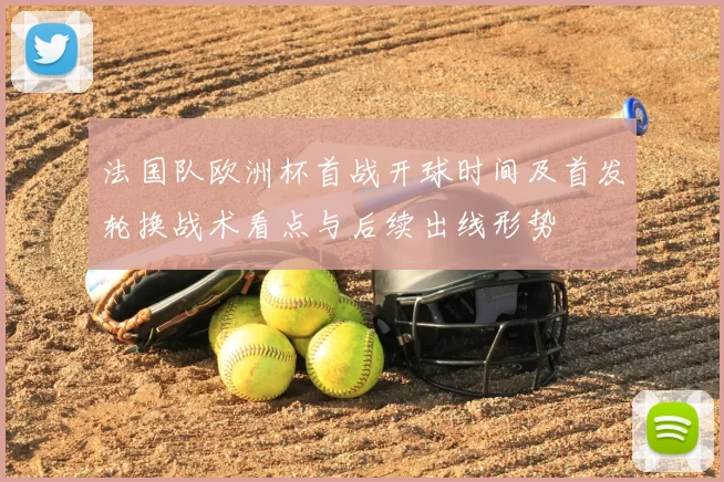 法国队欧洲杯首战开球时间及首发轮换战术看点与后续出线形势