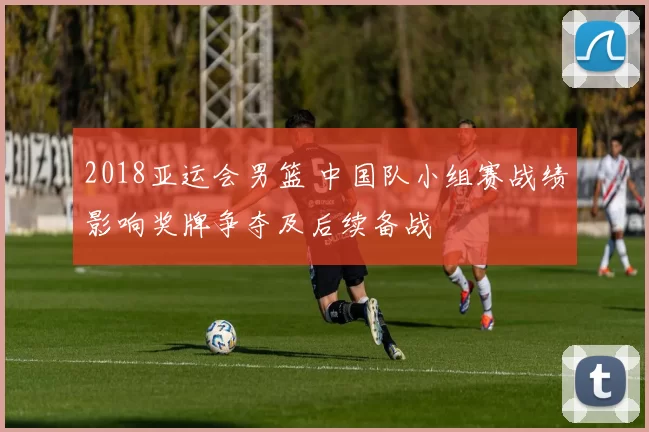 2018亚运会男篮 中国队小组赛战绩影响奖牌争夺及后续备战