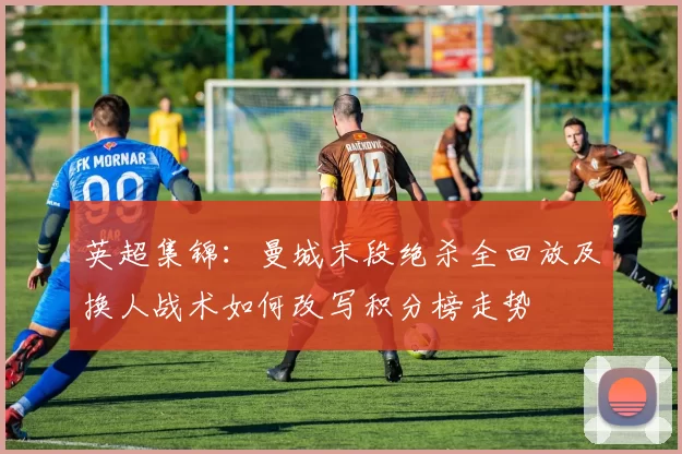 英超集锦：曼城末段绝杀全回放及换人战术如何改写积分榜走势