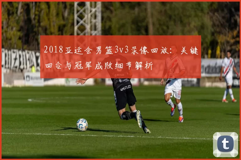 2018亚运会男篮3v3录像回放：关键回合与冠军成败细节解析