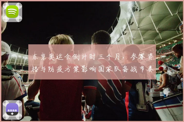 东京奥运会倒计时三个月，参赛资格与防疫方案影响国家队备战节奏