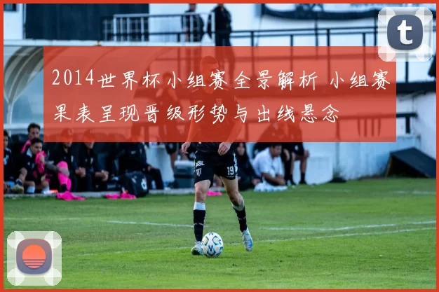 2014世界杯小组赛全景解析 小组赛果表呈现晋级形势与出线悬念