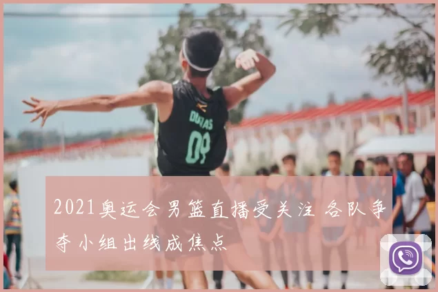 2021奥运会男篮直播受关注 各队争夺小组出线成焦点