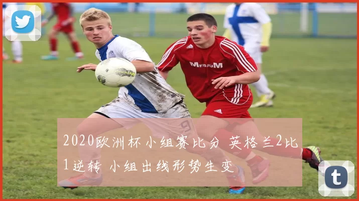 2020欧洲杯小组赛比分 英格兰2比1逆转 小组出线形势生变