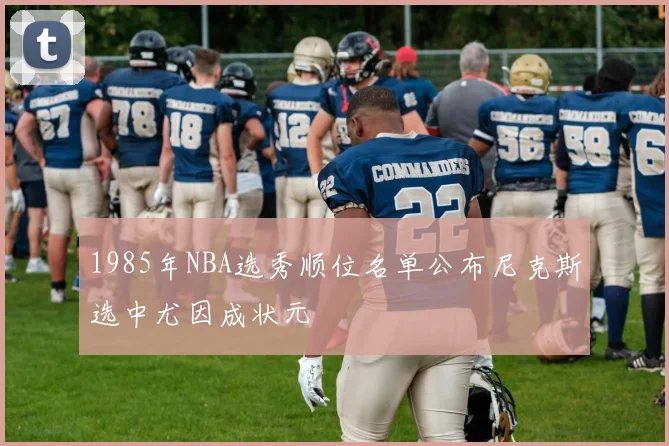 1985年NBA选秀顺位名单公布尼克斯选中尤因成状元